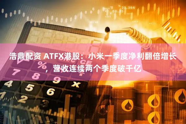 浩鼎配资 ATFX港股：小米一季度净利翻倍增长，营收连续两个季度破千亿