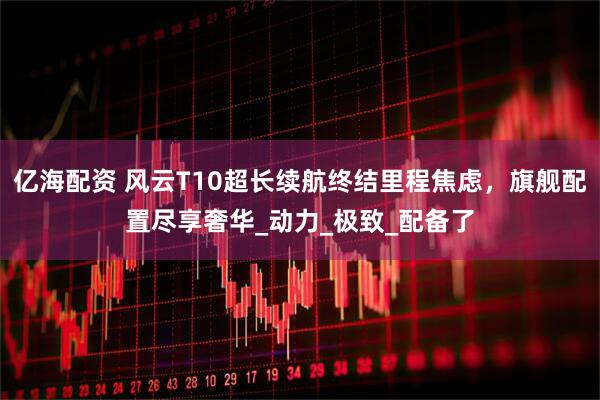 亿海配资 风云T10超长续航终结里程焦虑，旗舰配置尽享奢华_动力_极致_配备了