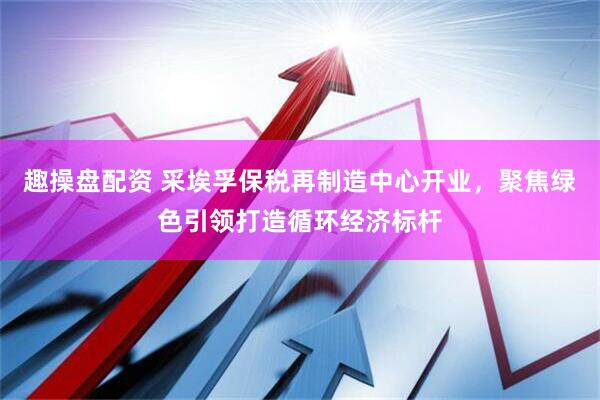 趣操盘配资 采埃孚保税再制造中心开业，聚焦绿色引领打造循环经济标杆
