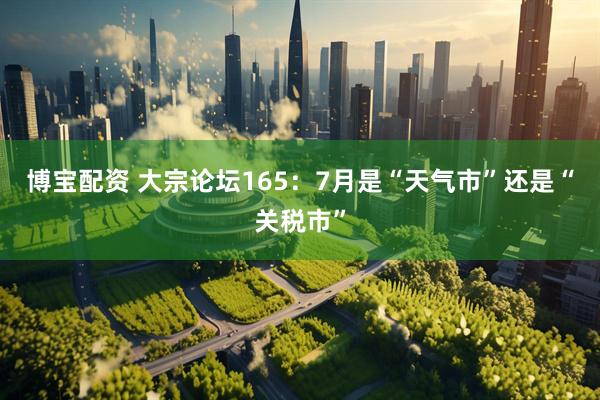博宝配资 大宗论坛165：7月是“天气市”还是“关税市”