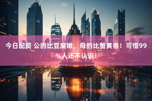 今日配资 公的比豆腐嫩，母的比蟹黄香！可惜99%人还不认识！