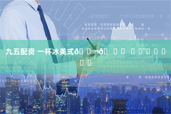 九五配资 一杯冰美式💬𖠚ᐝ 〰◡̈ᑋᵉᑊᑊᵒ