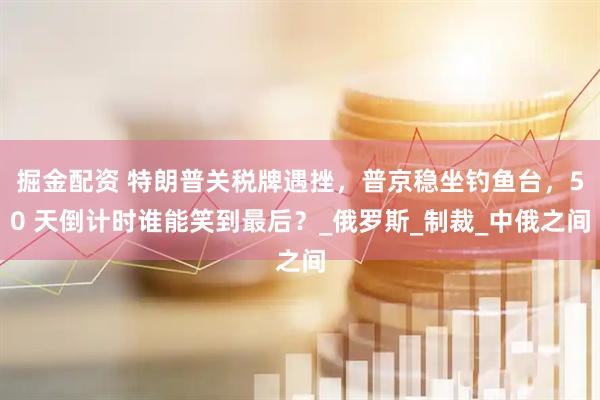 掘金配资 特朗普关税牌遇挫，普京稳坐钓鱼台，50 天倒计时谁能笑到最后？_俄罗斯_制裁_中俄之间