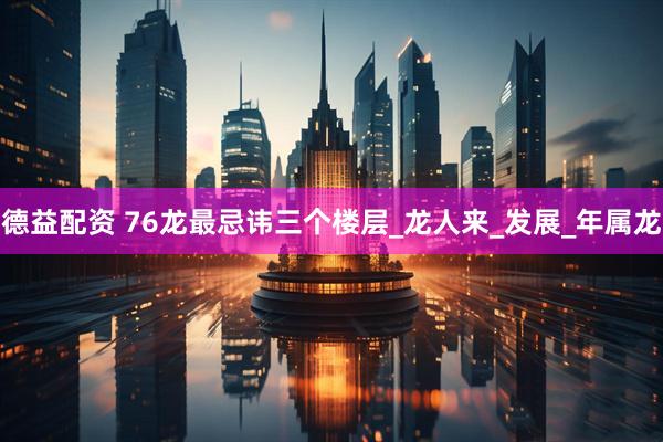 德益配资 76龙最忌讳三个楼层_龙人来_发展_年属龙
