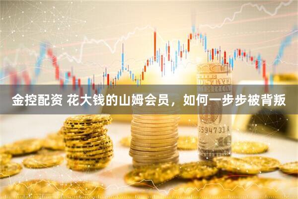 金控配资 花大钱的山姆会员，如何一步步被背叛