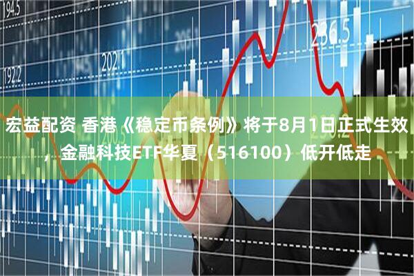 宏益配资 香港《稳定币条例》将于8月1日正式生效，金融科技ETF华夏（516100）低开低走