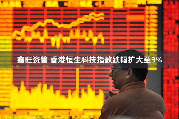 鑫旺资管 香港恒生科技指数跌幅扩大至3%