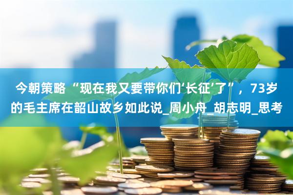 今朝策略 “现在我又要带你们‘长征’了”，73岁的毛主席在韶山故乡如此说_周小舟_胡志明_思考