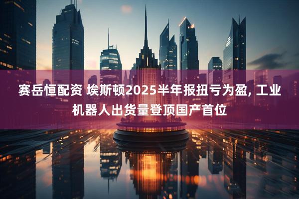 赛岳恒配资 埃斯顿2025半年报扭亏为盈, 工业机器人出货量登顶国产首位