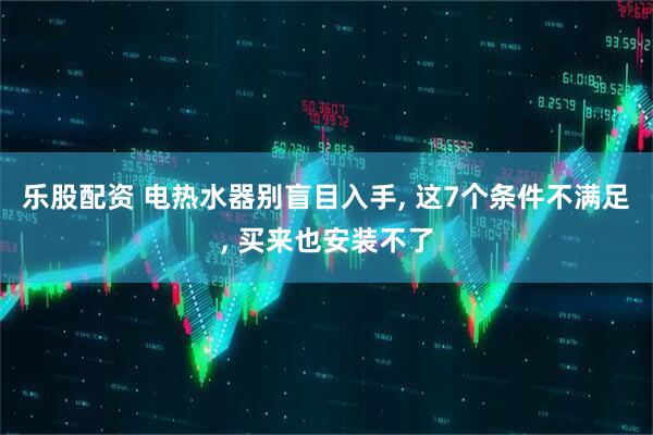乐股配资 电热水器别盲目入手, 这7个条件不满足, 买来也安装不了