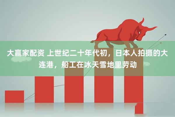 大赢家配资 上世纪二十年代初，日本人拍摄的大连港，船工在冰天雪地里劳动