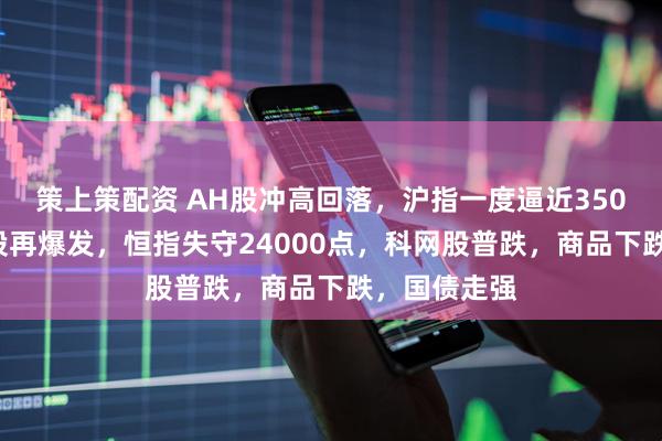 策上策配资 AH股冲高回落,沪指一度逼近3500点,银行股再爆发,恒指失守24000点,科网股普跌,商品下跌,国债走强