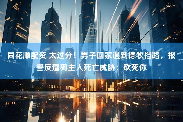 同花顺配资 太过分！男子回家遇到德牧挡路，报警反遭狗主人死亡威胁：砍死你