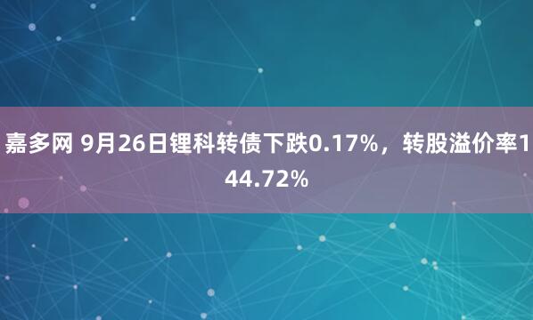 嘉多网 9月26日锂科转债下跌0.17%,转股溢价率144.72%