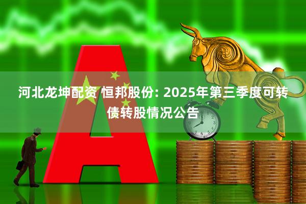 河北龙坤配资 恒邦股份: 2025年第三季度可转债转股情况公告