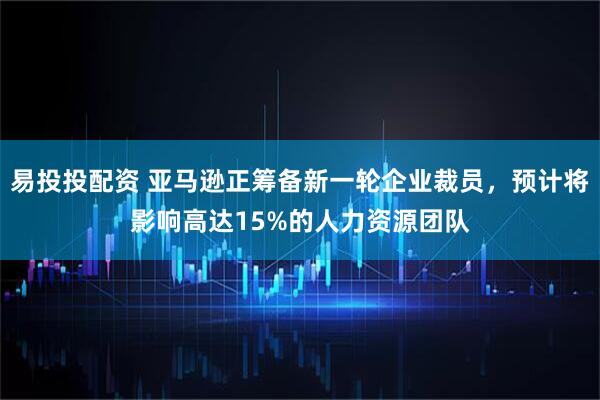 易投投配资 亚马逊正筹备新一轮企业裁员，预计将影响高达15%的人力资源团队