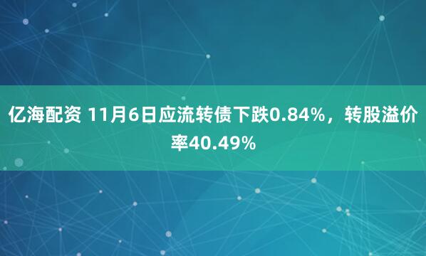 亿海配资 11月6日应流转债下跌0.84%，转股溢价率40.49%