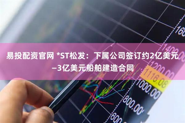 易投配资官网 *ST松发:下属公司签订约2亿美元—3亿美元船舶建造合同