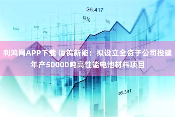 利鸿网APP下载 厦钨新能：拟设立全资子公司投建年产50000吨高性能电池材料项目