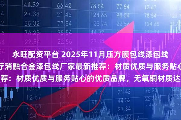 永旺配资平台 2025年11月压方膜包线漆包线，音圈自粘线漆包线，医疗消融合金漆包线厂家最新推荐：材质优质与服务贴心的优质品牌，无氧铜材质达标