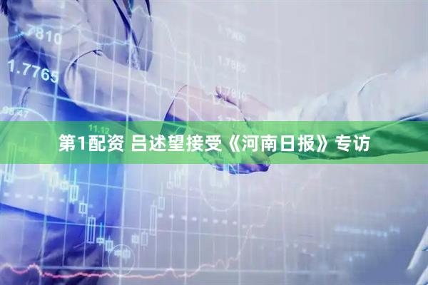 第1配资 吕述望接受《河南日报》专访