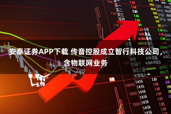 安泰证券APP下载 传音控股成立智行科技公司，含物联网业务