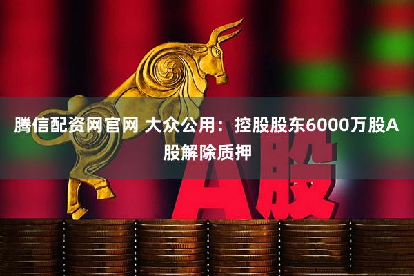 腾信配资网官网 大众公用：控股股东6000万股A股解除质押